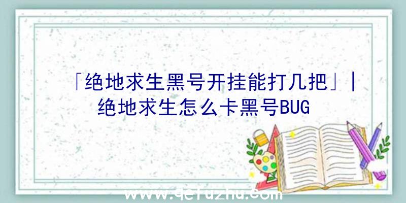 「绝地求生黑号开挂能打几把」|绝地求生怎么卡黑号BUG